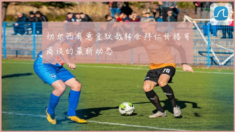 切尔西有意金玟哉转会拜仁价格可商谈的最新动态