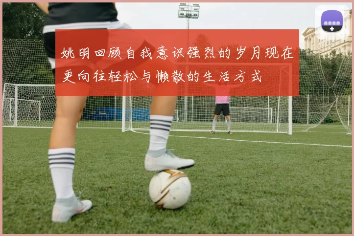 姚明回顾自我意识强烈的岁月现在更向往轻松与懒散的生活方式