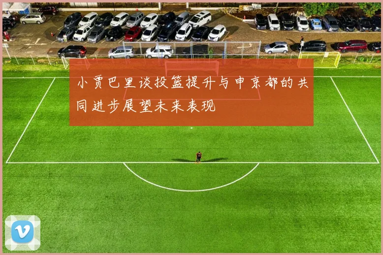 小贾巴里谈投篮提升与申京都的共同进步展望未来表现