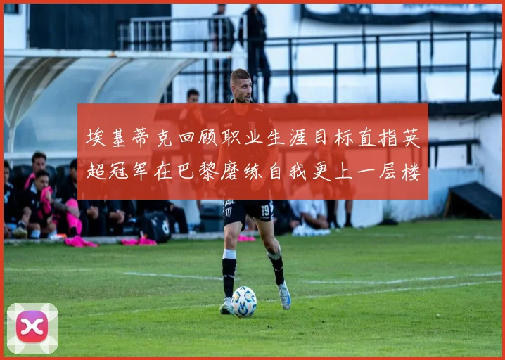 埃基蒂克回顾职业生涯目标直指英超冠军在巴黎磨练自我更上一层楼