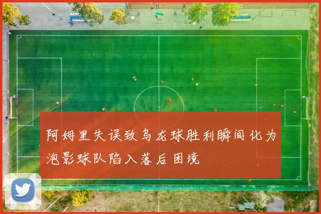 阿姆里失误致乌龙球胜利瞬间化为泡影球队陷入落后困境