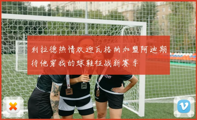 利拉德热情欢迎瓦格纳加盟阿迪期待他穿我的球鞋征战新赛季