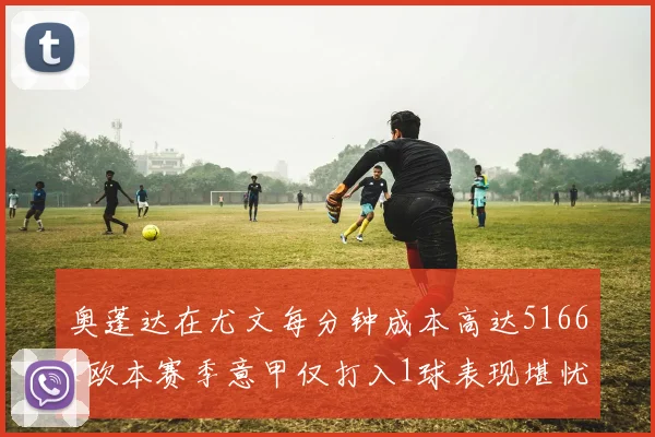 奥蓬达在尤文每分钟成本高达51661欧本赛季意甲仅打入1球表现堪忧