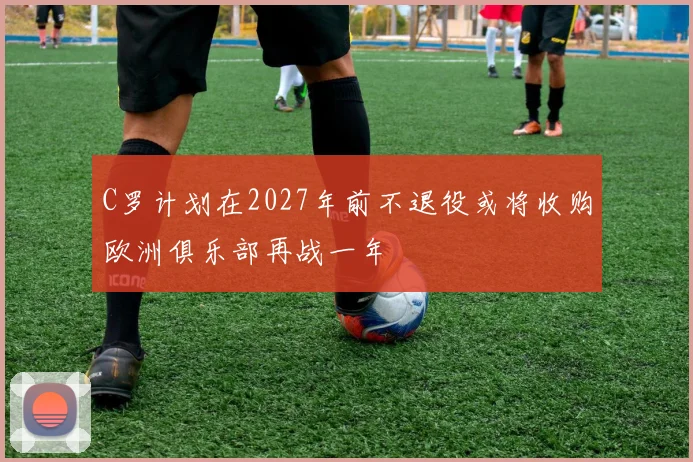 C罗计划在2027年前不退役或将收购欧洲俱乐部再战一年