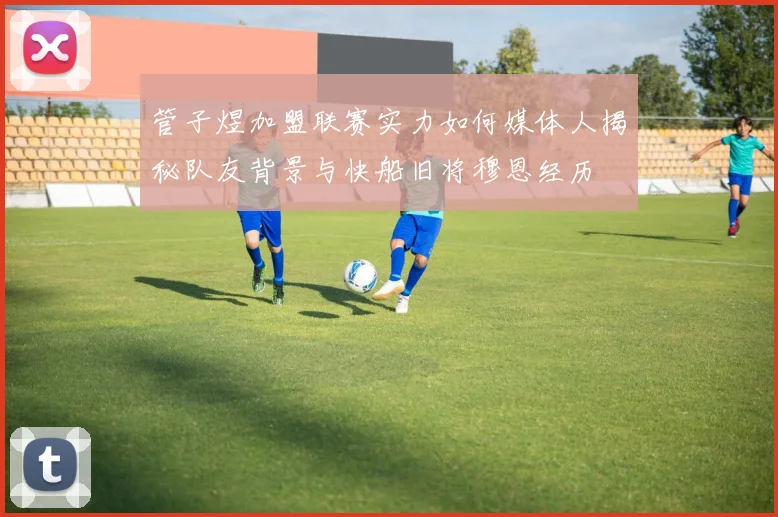 管子煜加盟联赛实力如何媒体人揭秘队友背景与快船旧将穆恩经历