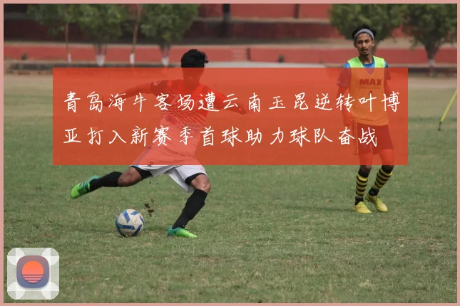 青岛海牛客场遭云南玉昆逆转叶博亚打入新赛季首球助力球队奋战