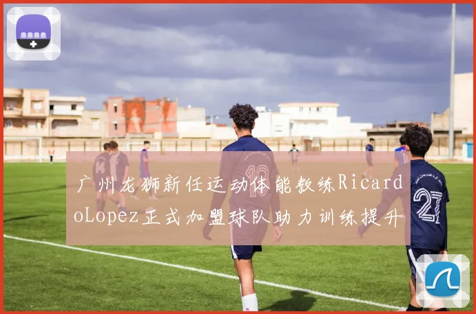 广州龙狮新任运动体能教练RicardoLopez正式加盟球队助力训练提升