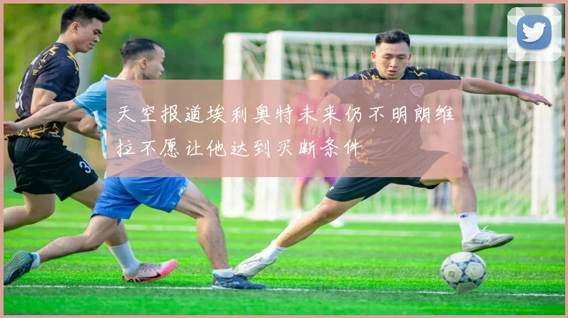 天空报道埃利奥特未来仍不明朗维拉不愿让他达到买断条件