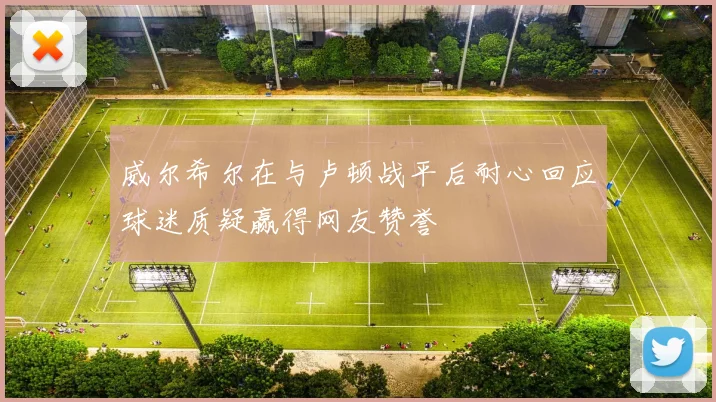 威尔希尔在与卢顿战平后耐心回应球迷质疑赢得网友赞誉