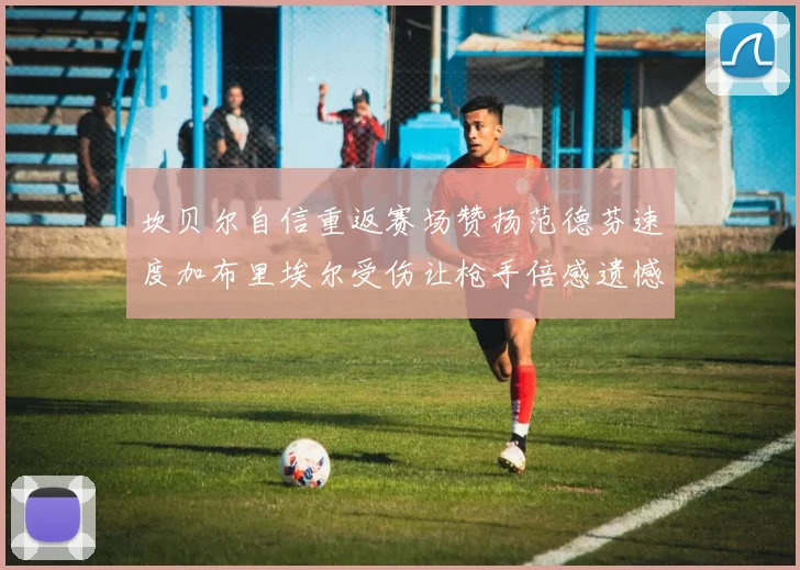 坎贝尔自信重返赛场赞扬范德芬速度加布里埃尔受伤让枪手倍感遗憾