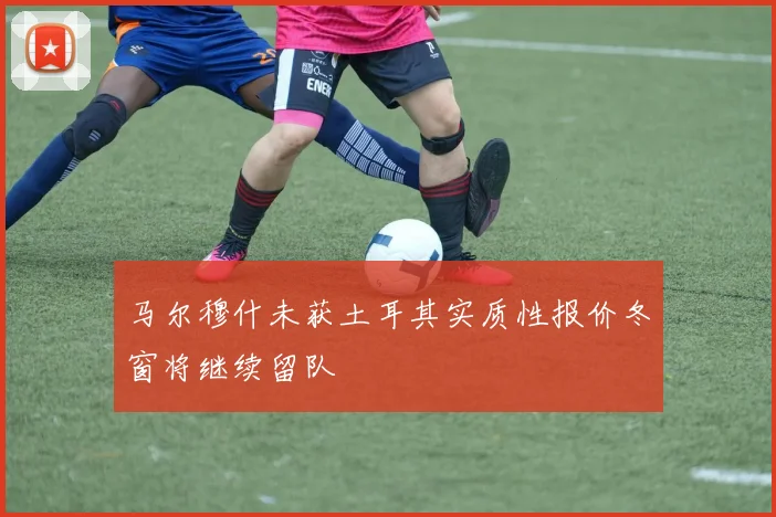 马尔穆什未获土耳其实质性报价冬窗将继续留队