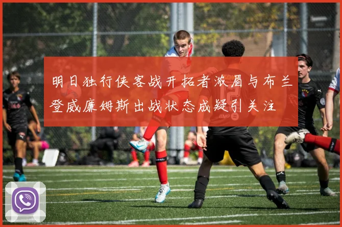 明日独行侠客战开拓者浓眉与布兰登威廉姆斯出战状态成疑引关注