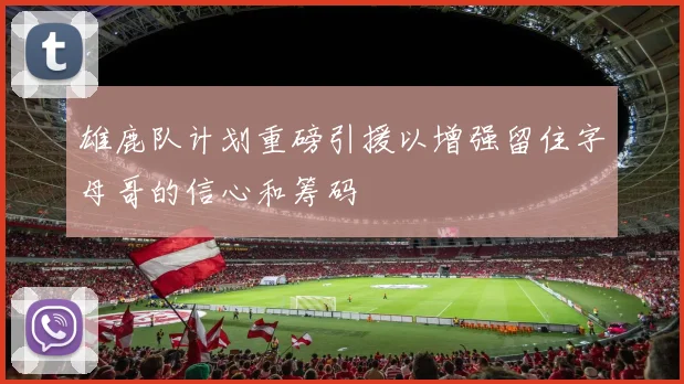 雄鹿队计划重磅引援以增强留住字母哥的信心和筹码