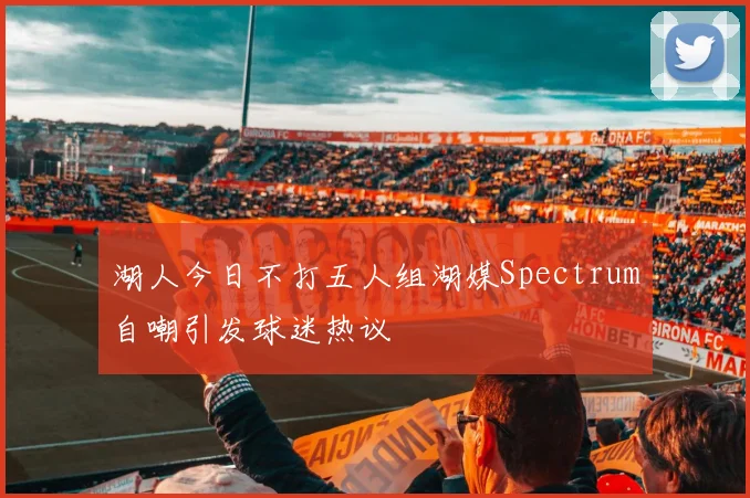 湖人今日不打五人组湖媒Spectrum自嘲引发球迷热议