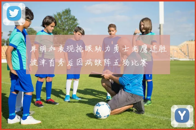 库明加表现抢眼助力勇士老鹰连胜波津首秀后因病缺阵五场比赛