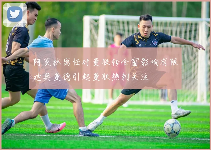 阿莫林离任对曼联转会窗影响有限迪奥曼德引起曼联热刺关注