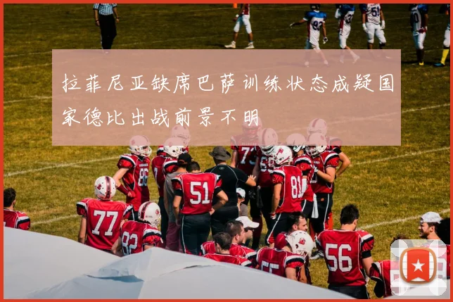 拉菲尼亚缺席巴萨训练状态成疑国家德比出战前景不明