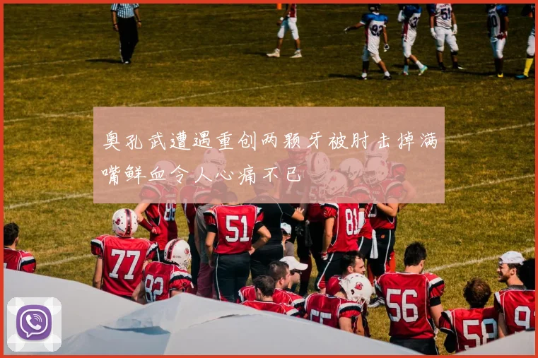 奥孔武遭遇重创两颗牙被肘击掉满嘴鲜血令人心痛不已