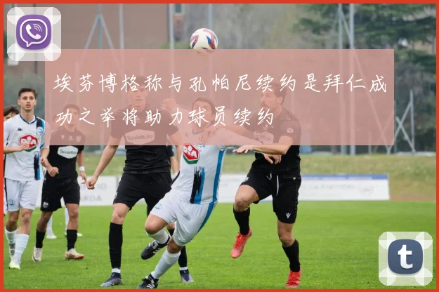 埃芬博格称与孔帕尼续约是拜仁成功之举将助力球员续约