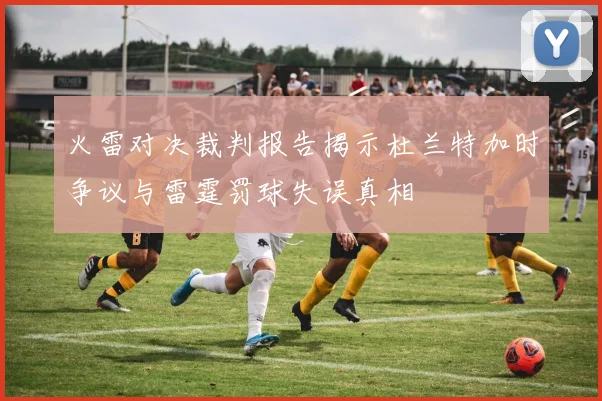 火雷对决裁判报告揭示杜兰特加时争议与雷霆罚球失误真相