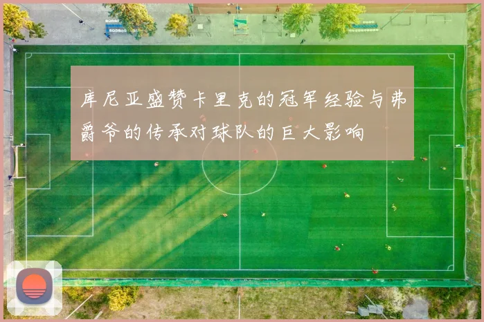 库尼亚盛赞卡里克的冠军经验与弗爵爷的传承对球队的巨大影响