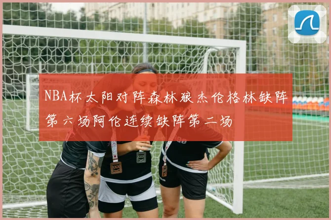 NBA杯太阳对阵森林狼杰伦格林缺阵第六场阿伦连续缺阵第二场