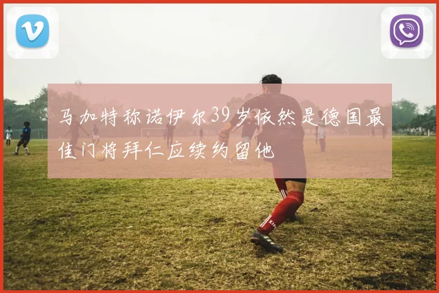马加特称诺伊尔39岁依然是德国最佳门将拜仁应续约留他
