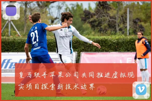 皇马联手苹果公司共同推进虚拟现实项目探索新技术边界