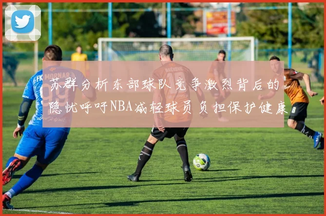 苏群分析东部球队竞争激烈背后的隐忧呼吁NBA减轻球员负担保护健康