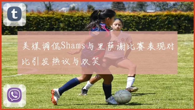 美媒调侃Shams与里萨谢比赛表现对比引发热议与欢笑