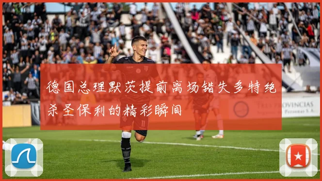 德国总理默茨提前离场错失多特绝杀圣保利的精彩瞬间