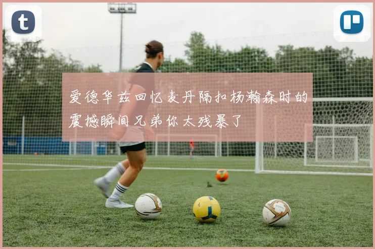 爱德华兹回忆麦丹隔扣杨瀚森时的震撼瞬间兄弟你太残暴了