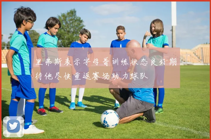 里弗斯表示字母哥训练状态良好期待他尽快重返赛场助力球队