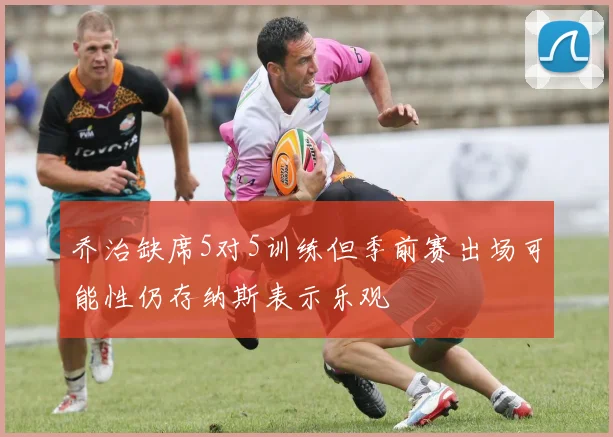 乔治缺席5对5训练但季前赛出场可能性仍存纳斯表示乐观