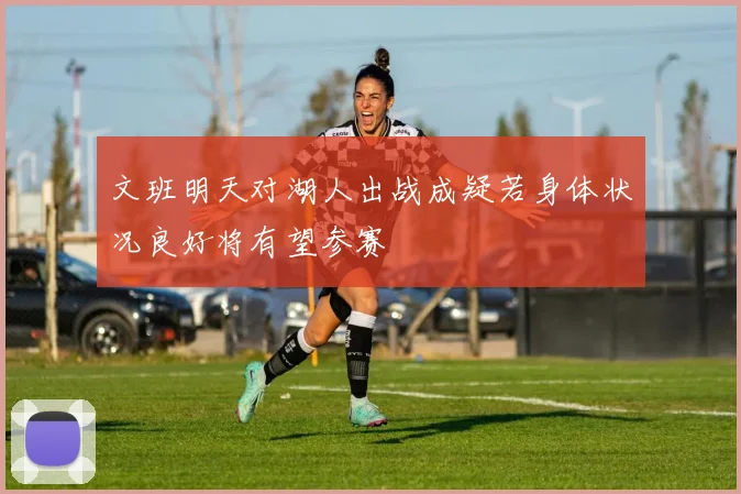文班明天对湖人出战成疑若身体状况良好将有望参赛
