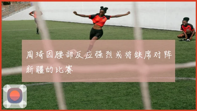 周琦因腰部反应强烈或将缺席对阵新疆的比赛